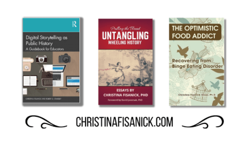 Covers of three of Christina Fisanick's books: Digital Storytelling as Public History; Pulling the Thread: Untangling Wheeling History; and The Optimist Food Addict: Recovering from Binge Eating Disorder